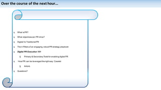 Over the course of the next hour...
q What isPR?
q What objectivescan PR drive?
q Digital Vs Traditional PR
q The 4 Pillars of an engaging,robustPR strategy playbook
q Digital PR Execution 101
§ Primary & SecondaryToolsfor enabling digital PR
q How PR can be leveraged the right way: Caselet
§ Airbnb
q Questions?
 