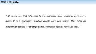 “ It's a strategy that influences how a business's target audience perceives a
brand. It is a perception building vehicle pure and simple; That helps an
organization achieve it's strategic and in some cases tactical objectives too...”
What is PR,really?
 