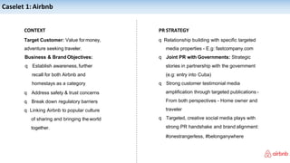 Caselet 1: Airbnb
CONTEXT
Target Customer: Value for money,
adventure seeking traveler.
Business & Brand Objectives:
q Establish awareness,further
recall for both Airbnb and
homestays as a category
q Address safety & trust concerns
q Break down regulatory barriers
q Linking Airbnb to popular culture
of sharing and bringing theworld
together.
PR STRATEGY
q Relationship building with specific targeted
media properties - E.g: fastcompany.com
q Joint PR with Governments: Strategic
stories in partnership with the government
(e.g: entry into Cuba)
q Strong customer testimonial media
amplification through targeted publications -
From both perspectives - Home owner and
traveler
q Targeted, creative social media plays with
strong PR handshake and brand alignment:
#onestrangerless, #belonganywhere
 