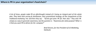 Where is PR in your organization's foodchain?
A lot of times, people make PR an afterthought instead of it being an integral part of the whole
plan. They have their pricing & distribution, their promotional strategy, all the components of the
traditional marketing mix and then they say - “Of lets get some PR for that also.” They view PR
simply as a way to generate awareness, but the question is - “Awareness for what purpose? What is
it that you want PR to deliver for the company?”
Brad Stevens, for Vice President of US Marketing,
Starbucks
 