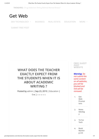 11/4/2019 What Does The Teacher Exactly Expect From The Students When It Is About Academic Writing ?
getwebpromotions.com/what-does-the-teacher-exactly-expect-from-the-students/ 1/8
WHAT DOES THE TEACHER
EXACTLY EXPECT FROM
THE STUDENTS WHEN IT IS
ABOUT ACADEMIC
WRITING ?
Posted by admin | Sep 23, 2019 | Education |
0 |
FREE GUEST
POST
WEBSITE
Warning: Do
not submit the
same content
on all websites,
you will be
blocked and
link will be
removed.
1. Get
Web
Promot
ions
2. News
Ideolog
y
3. Tit For
Tech
4. Book
Markin
g List
     
DEV TECHNOLOGY  BUSINESS REAL ESTATE EDUCATION MORE 
SUBMIT FREE POST
TRENDING: Drug Addiction Riding Behind Mental Illness?
 