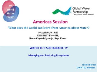 Americas Session
What does the world can learn from America about water?
16 April 9:30-13:00
GHH B107 Floor B1,
Room Crystal Gyeonju, Rep. Korea
WATER FOR SUSTAINABILITY
Managing and Restoring Ecosystems
Nicole Bernex
GWP TEC member
 