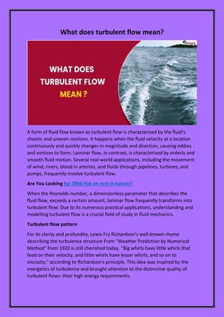 What does turbulent flow mean?
A form of fluid flow known as turbulent flow is characterised by the fluid's
chaotic and uneven motions. It happens when the fluid velocity at a location
continuously and quickly changes in magnitude and direction, causing eddies
and vortices to form. Laminar flow, in contrast, is characterised by orderly and
smooth fluid motion. Several real-world applications, including the movement
of wind, rivers, blood in arteries, and fluids through pipelines, turbines, and
pumps, frequently involve turbulent flow.
Are You Looking for 2Bhk Flat on rent in kalyan?
When the Reynolds number, a dimensionless parameter that describes the
fluid flow, exceeds a certain amount, laminar flow frequently transforms into
turbulent flow. Due to its numerous practical applications, understanding and
modelling turbulent flow is a crucial field of study in fluid mechanics.
Turbulent flow pattern
For its clarity and profundity, Lewis Fry Richardson's well-known rhyme
describing the turbulence structure from "Weather Prediction by Numerical
Method" from 1920 is still cherished today. "Big whirls have little whirls that
feed on their velocity, and little whirls have lesser whirls, and so on to
viscosity," according to Richardson's principle. This idea was inspired by the
energetics of turbulence and brought attention to the distinctive quality of
turbulent flows: their high energy requirements.
 