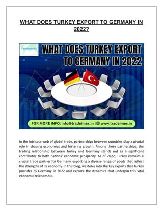 WHAT DOES TURKEY EXPORT TO GERMANY IN
2022?
In the intricate web of global trade, partnerships between countries play a pivotal
role in shaping economies and fostering growth. Among these partnerships, the
trading relationship between Turkey and Germany stands out as a significant
contributor to both nations' economic prosperity. As of 2022, Turkey remains a
crucial trade partner for Germany, exporting a diverse range of goods that reflect
the strengths of its economy. In this blog, we delve into the key exports that Turkey
provides to Germany in 2022 and explore the dynamics that underpin this vital
economic relationship.
 