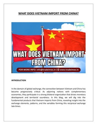 WHAT DOES VIETNAM IMPORT FROM CHINA?
INTRODUCTION
In the domain of global exchange, the connection between Vietnam and China has
become progressively critical. As adjoining nations with complementary
economies, they participate in a strong bilateral organization that drives monetary
development and territorial soundness. In this blog, we will dig into the
fundamental products that Vietnam imports from China, revealing insight into the
exchange elements, patterns, and the variables forming this reciprocal exchange
late times.
 