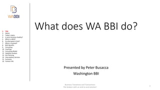 What does WA BBI do?
Presented by Peter Busacca
Washington BBI
Business Transitions and Transactions
The brokers with an end-to-end solution!
1
1. Title
2. Admin
3. Today’s topics
4. Is yours business healthy?
5. What is a BHA?
6. So what good is that?
7. What is involved?
8. BHA Benefits
9. Consulting
10. Coaching
11. Consulting Model
12. Salability Analysis
13. Exit Planning
14. Intermediary Services
15. Summary
16. Contact Info
 