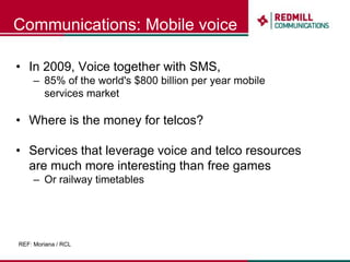 Communications: Mobile voiceIn 2009, Voice together with SMS, 85% of the world's $800 billion per year mobile services marketWhere is the money for telcos?Services that leverage voice and telco resources are much more interesting than free games Or railway timetablesREF: Moriana / RCL