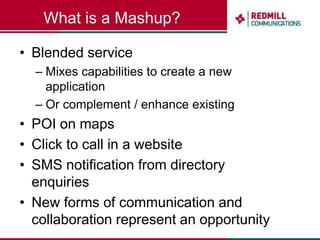 What is a Mashup?Blended serviceMixes capabilities to create a new applicationOr complement / enhance existingPOI on mapsClick to call in a websiteSMS notification from directory enquiriesNew forms of communication and collaboration represent an opportunity