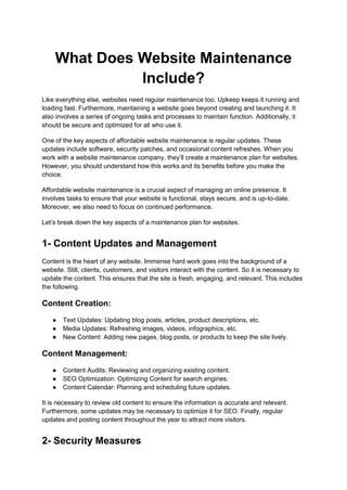 What Does Website Maintenance
Include?
Like everything else, websites need regular maintenance too. Upkeep keeps it running and
loading fast. Furthermore, maintaining a website goes beyond creating and launching it. It
also involves a series of ongoing tasks and processes to maintain function. Additionally, it
should be secure and optimized for all who use it.
One of the key aspects of affordable website maintenance is regular updates. These
updates include software, security patches, and occasional content refreshes. When you
work with a website maintenance company, they’ll create a maintenance plan for websites.
However, you should understand how this works and its benefits before you make the
choice.
Affordable website maintenance is a crucial aspect of managing an online presence. It
involves tasks to ensure that your website is functional, stays secure, and is up-to-date.
Moreover, we also need to focus on continued performance.
Let’s break down the key aspects of a maintenance plan for websites.
1- Content Updates and Management
Content is the heart of any website. Immense hard work goes into the background of a
website. Still, clients, customers, and visitors interact with the content. So it is necessary to
update the content. This ensures that the site is fresh, engaging, and relevant. This includes
the following.
Content Creation:
● Text Updates: Updating blog posts, articles, product descriptions, etc.
● Media Updates: Refreshing images, videos, infographics, etc.
● New Content: Adding new pages, blog posts, or products to keep the site lively.
Content Management:
● Content Audits: Reviewing and organizing existing content.
● SEO Optimization: Optimizing Content for search engines.
● Content Calendar: Planning and scheduling future updates.
It is necessary to review old content to ensure the information is accurate and relevant.
Furthermore, some updates may be necessary to optimize it for SEO. Finally, regular
updates and posting content throughout the year to attract more visitors.
2- Security Measures
 