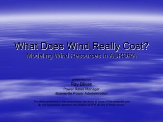 What Does Wind Really Cost?What Does Wind Really Cost?
Modeling Wind Resources in AURORAModeling Wind Resources in AURORA
presented by
Ray Bliven
Power Rates Manager
Bonneville Power Administration
The views presented in this presentation are those of those of the presenter and
do not necessarily represent the position of BPA on any of these issues.
 