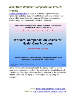What Does Workers' Compensation Process
Provide
Workers' compensation is a type of insurance. It provides wage
replacement and other medical benefits to an employee who has been
injured while on the job at the company. Workers' compensation
involves a specific process to be considered for claims.




Before claiming any insurance benefit, the injured employee should
report to the company or employer that an injury has actually happened.
It is also important to give all the medical information to the company to
let them know what the injury is and what you are expecting for
recovery.




                         Email: jboerio@roundstoneinsurance.com
                    Website: http://www.roundstoneinsurance.com
 
