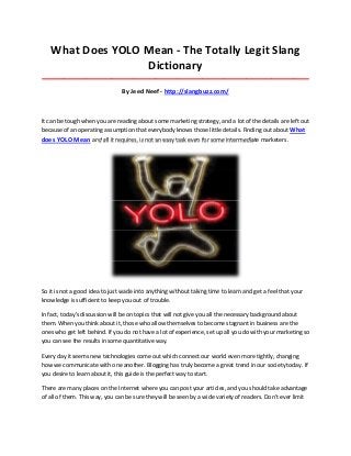 What Does YOLO Mean - The Totally Legit Slang
                  Dictionary
_____________________________________________________________________________________

                                By Jeed Neef - http://slangbuzz.com/



It can be tough when you are reading about some marketing strategy, and a lot of the details are left out
because of an operating assumption that everybody knows those little details. Finding out about What
does YOLO Mean and all it requires, is not an easy task even for some intermediate marketers.




So it is not a good idea to just wade into anything without taking time to learn and get a feel that your
knowledge is sufficient to keep you out of trouble.

In fact, today's discussion will be on topics that will not give you all the necessary background about
them. When you think about it, those who allow themselves to become stagnant in business are the
ones who get left behind. If you do not have a lot of experience, set up all you do with your marketing so
you can see the results in some quantitative way.

Every day it seems new technologies come out which connect our world even more tightly, changing
how we communicate with one another. Blogging has truly become a great trend in our society today. If
you desire to learn about it, this guide is the perfect way to start.

There are many places on the Internet where you can post your articles, and you should take advantage
of all of them. This way, you can be sure they will be seen by a wide variety of readers. Don't ever limit
 