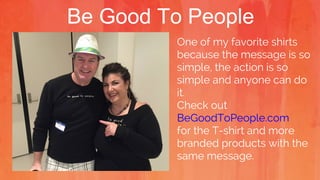 Be Good To People
One of my favorite shirts
because the message is so
simple, the action is so
simple and anyone can do
it.
Check out
BeGoodToPeople.com
for the T-shirt and more
branded products with the
same message.
 