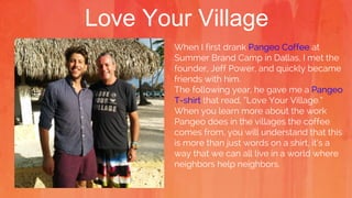 Love Your Village
When I first drank Pangeo Coffee at
Summer Brand Camp in Dallas, I met the
founder, Jeff Power, and quickly became
friends with him.
The following year, he gave me a Pangeo
T-shirt that read, “Love Your Village.”
When you learn more about the work
Pangeo does in the villages the coffee
comes from, you will understand that this
is more than just words on a shirt, it’s a
way that we can all live in a world where
neighbors help neighbors.
 