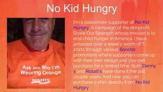 No Kid Hungry
I’m a passionate supporter of No Kid
Hungry. A campaign of the nonprofit,
Share Our Strength whose mission is to
end child hunger in America. I have
amassed over a week’s worth of T-
shirts through various Booster
promotions where supporters come up
with their own design and you can
purchase for a limited time. Both Denny’
s and Rosati’s have done it the last
couple years. And now you can
purchase a shirt directly from No Kid
Hungry.
 