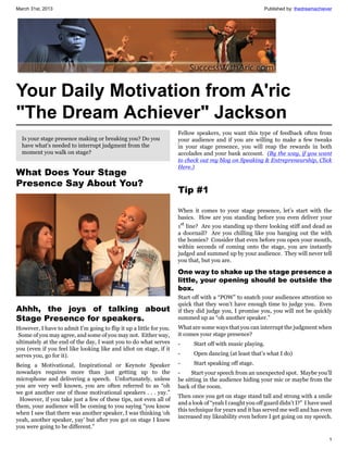 March 31st, 2013                                                                                         Published by: thedreamachiever




Your Daily Motivation from A'ric
"The Dream Achiever" Jackson
                                                                     Fellow speakers, you want this type of feedback often from
  Is your stage presence making or breaking you? Do you              your audience and if you are willing to make a few tweaks
  have what's needed to interrupt judgment from the                  in your stage presence, you will reap the rewards in both
  moment you walk on stage?                                          accolades and your bank account. (By the way, if you want
                                                                     to check out my blog on Speaking & Entrepreneurship, Click
                                                                     Here.)
What Does Your Stage
Presence Say About You?
                                                                     Tip #1

                                                                     When it comes to your stage presence, let’s start with the
                                                                     basics. How are you standing before you even deliver your
                                                                     1st line? Are you standing up there looking stiff and dead as
                                                                     a doornail? Are you chilling like you hanging out the with
                                                                     the homies? Consider that even before you open your mouth,
                                                                     within seconds of coming onto the stage, you are instantly
                                                                     judged and summed up by your audience. They will never tell
                                                                     you that, but you are.

                                                                     One way to shake up the stage presence a
                                                                     little, your opening should be outside the
                                                                     box.
                                                                     Start off with a “POW” to snatch your audiences attention so
                                                                     quick that they won’t have enough time to judge you. Even
Ahhh, the joys of talking about                                      if they did judge you, I promise you, you will not be quickly
Stage Presence for speakers.                                         summed up as “oh another speaker.”
However, I have to admit I’m going to flip it up a little for you.   What are some ways that you can interrupt the judgment when
 Some of you may agree, and some of you may not. Either way,         it comes your stage presence?
ultimately at the end of the day, I want you to do what serves       -     Start off with music playing.
you (even if you feel like looking like and idiot on stage, if it
serves you, go for it).                                              -     Open dancing (at least that’s what I do)

Being a Motivational, Inspirational or Keynote Speaker               -     Start speaking off stage.
nowadays requires more than just getting up to the                   -     Start your speech from an unexpected spot. Maybe you’ll
microphone and delivering a speech. Unfortunately, unless            be sitting in the audience hiding your mic or maybe from the
you are very well known, you are often referred to as “oh            back of the room.
we got another one of those motivational speakers . . . yay.”
                                                                     Then once you get on stage stand tall and strong with a smile
 However, if you take just a few of these tips, not even all of
                                                                     and a look of “yeah I caught you off guard didn’t I?” I have used
them, your audience will be coming to you saying “you know
                                                                     this technique for years and it has served me well and has even
when I saw that there was another speaker, I was thinking ‘oh
                                                                     increased my likeability even before I get going on my speech.
yeah, another speaker, yay’ but after you got on stage I knew
you were going to be different.”

                                                                                                                                     1
 
