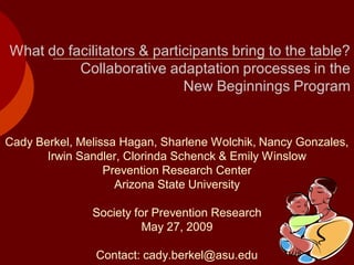 What do facilitators & participants bring to the table?
          Collaborative adaptation processes in the
                            New Beginnings Program


Cady Berkel, Melissa Hagan, Sharlene Wolchik, Nancy Gonzales,
       Irwin Sandler, Clorinda Schenck & Emily Winslow
                  Prevention Research Center
                    Arizona State University

               Society for Prevention Research
                         May 27, 2009

                Contact: cady.berkel@asu.edu
 