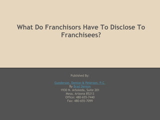 What Do Franchisors Have To Disclose To
             Franchisees?




                     Published By:

           Gunderson, Denton & Peterson, P.C.
                     By Brad Denton
              1930 N. Arboleda, Suite 201
                  Mesa, Arizona 85213
                  Office: 480-655-7440
                   Fax: 480-655-7099
 