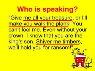 Who is speaking? "Give me all your treasure, or I'll make you walk the plank! You can't fool me. Even without your crown, I know that you are the king's son. Shiver me timbers, we'll hold you for ransom!" 