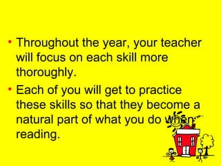Throughout the year, your teacher will focus on each skill more thoroughly.  Each of you will get to practice these skills so that they become a natural part of what you do when reading. 