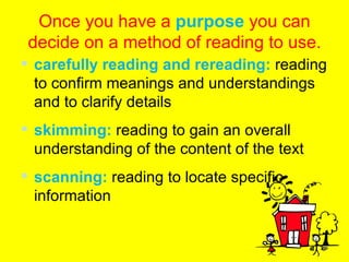 Once you have a  purpose  you can decide on a method of reading to use. carefully reading and rereading:  reading to confirm meanings and understandings and to clarify details skimming:  reading to gain an overall understanding of the content of the text scanning:  reading to locate specific information 