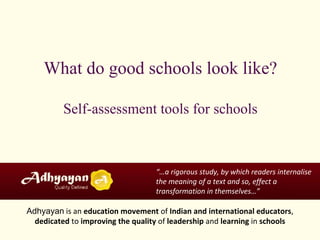 What do good schools look like?
Self-assessment tools for schools
“…a rigorous study, by which readers internalise
the meaning of a text and so, effect a
transformation in themselves…”
Adhyayan is an education movement of Indian and international educators,
dedicated to improving the quality of leadership and learning in schools
 