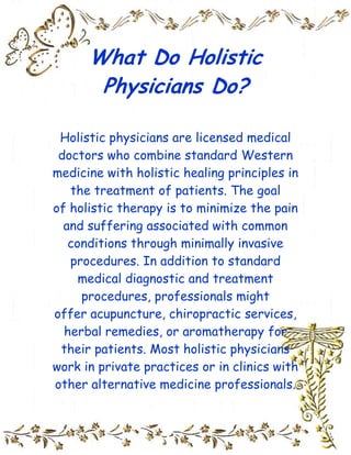 What Do Holistic Physicians Do?<br />Holistic physicians are licensed medical doctors who combine standard Western medicine with holistic healing principles in the treatment of patients. The goal of holistic therapy is to minimize the pain and suffering associated with common conditions through minimally invasive procedures. In addition to standard medical diagnostic and treatment procedures, professionals might offer acupuncture, chiropractic services, herbal remedies, or aromatherapy for their patients. Most holistic physicians work in private practices or in clinics with other alternative medicine professionals.<br />A holistic physician is qualified to provide medical treatment according to the established standards of Western medicine. Professionals usually have access to diagnostic testing equipment like x-ray machines, and can prescribe and administer medication if necessary. Holistic physicians usually try to provide natural remedies or alternative treatments before resorting to prescription drugs. A doctor may, for example, provide traditional acupuncture for headaches or muscle pain before resorting to drug therapy. Professionals also commonly provide aromatherapy, herbal medicine, heat therapy, and several other holistic techniques.<br />Most holistic physicians are primary care providers, meaning that they are the first professionals contacted when patients decide to seek evaluation and treatment. They answer patients' questions about the effectiveness of holistic medicine and fully describe their options before administering treatment. The majority of holistic physicians work in private doctor's offices or joint practices, though some are employed by general hospitals to provide patients with alternatives to standard therapy.<br />In order to become a holistic physician, a person is required to complete the same educational path and formal training as any other type of primary care doctor. In most countries, a prospective physician must attend an accredited medical school, receive a Doctor of Medicine (MD) degree, and complete a residency program that can last between three and eight years. A new doctor is usually required to pass a series of licensing exams before practicing independently. In order to earn holistic medicine credentials, a physician can attend continuing education classes and complete additional licensing exams.<br />There are many holistic medicine practitioners who do not hold MDs, and are therefore not qualified to medically diagnose and treat patients. In order to ensure quality care, doctors strongly recommend that a person who is suffering from a chronic illness, injury, or another condition consult a licensed physician before exploring holistic therapy options. While many people attest to the power of alternative healing, it is important to receive treatment from a professional who is thoroughly familiar with modern medicine.<br />Trinity<br />          2009<br />