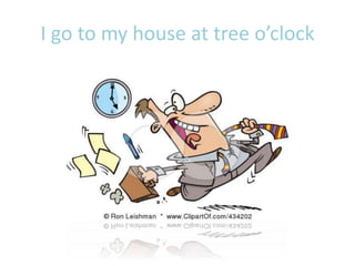 I go to my house at tree o’clock
 