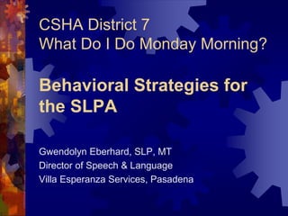 CSHA District 7
What Do I Do Monday Morning?
Behavioral Strategies for
the SLPA
Gwendolyn Eberhard, SLP, MT
Director of Speech & Language
Villa Esperanza Services, Pasadena
 