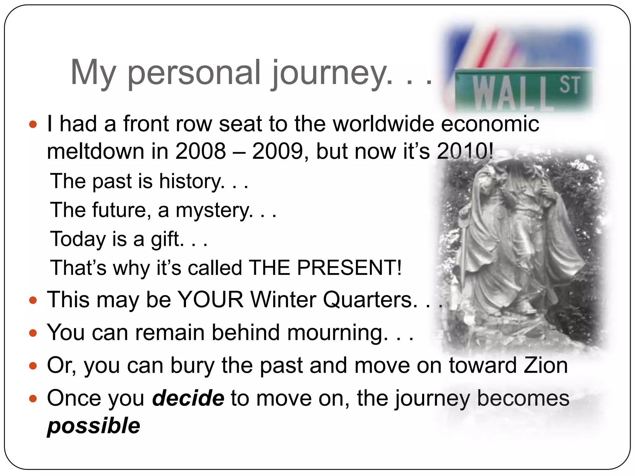My personal journey. . .I had a front row seat to the worldwide economic meltdown in 2008 – 2009, but now it’s 2010!The past is history. . .The future, a mystery. . .Today is a gift. . .That’s why it’s called THE PRESENT!This may be YOUR Winter Quarters. . .You can remain behind mourning. . .Or, you can bury the past and move on toward ZionOnce you decide to move on, the journey becomes possible