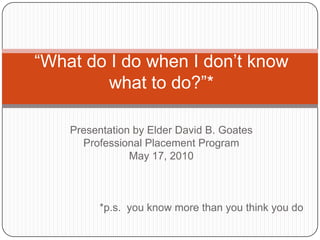 “What do I do when I don’t know what to do?”* Presentation by Elder David B. Goates Professional Placement Program May 17, 2010 *p.s.  you know more than you think you do  