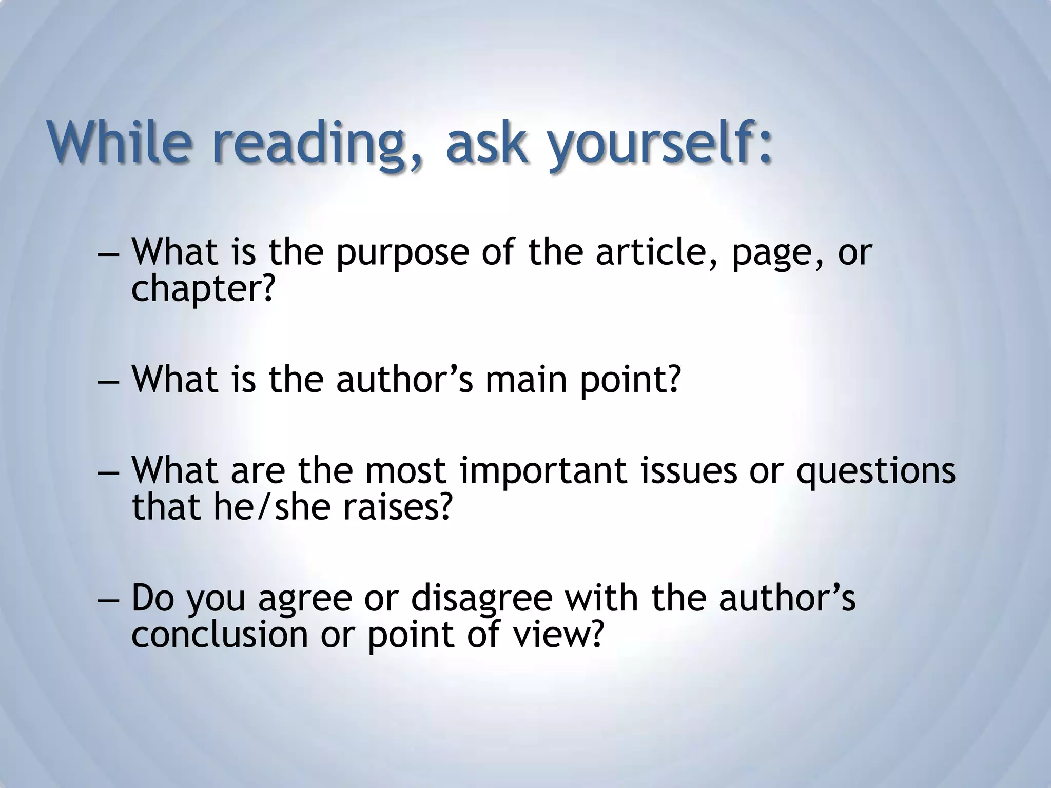 While reading, ask yourself:What is the purpose of the article, page, or chapter?What is the author’s main point?What are the most important issues or questions that he/she raises?Do you agree or disagree with the author’s conclusion or point of view?