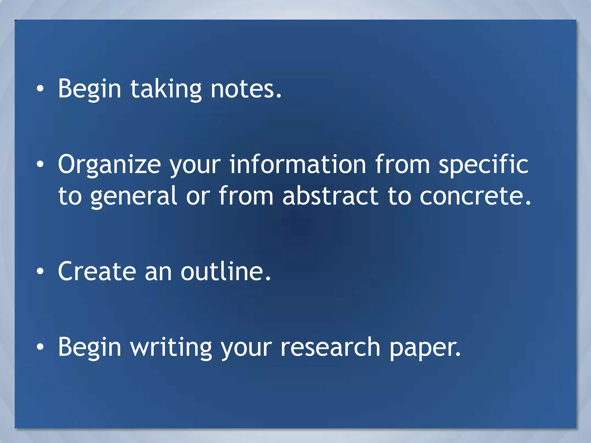 Begin taking notes.Organize your information from specific to general or from abstract to concrete.Create an outline.Begin writing your research paper.