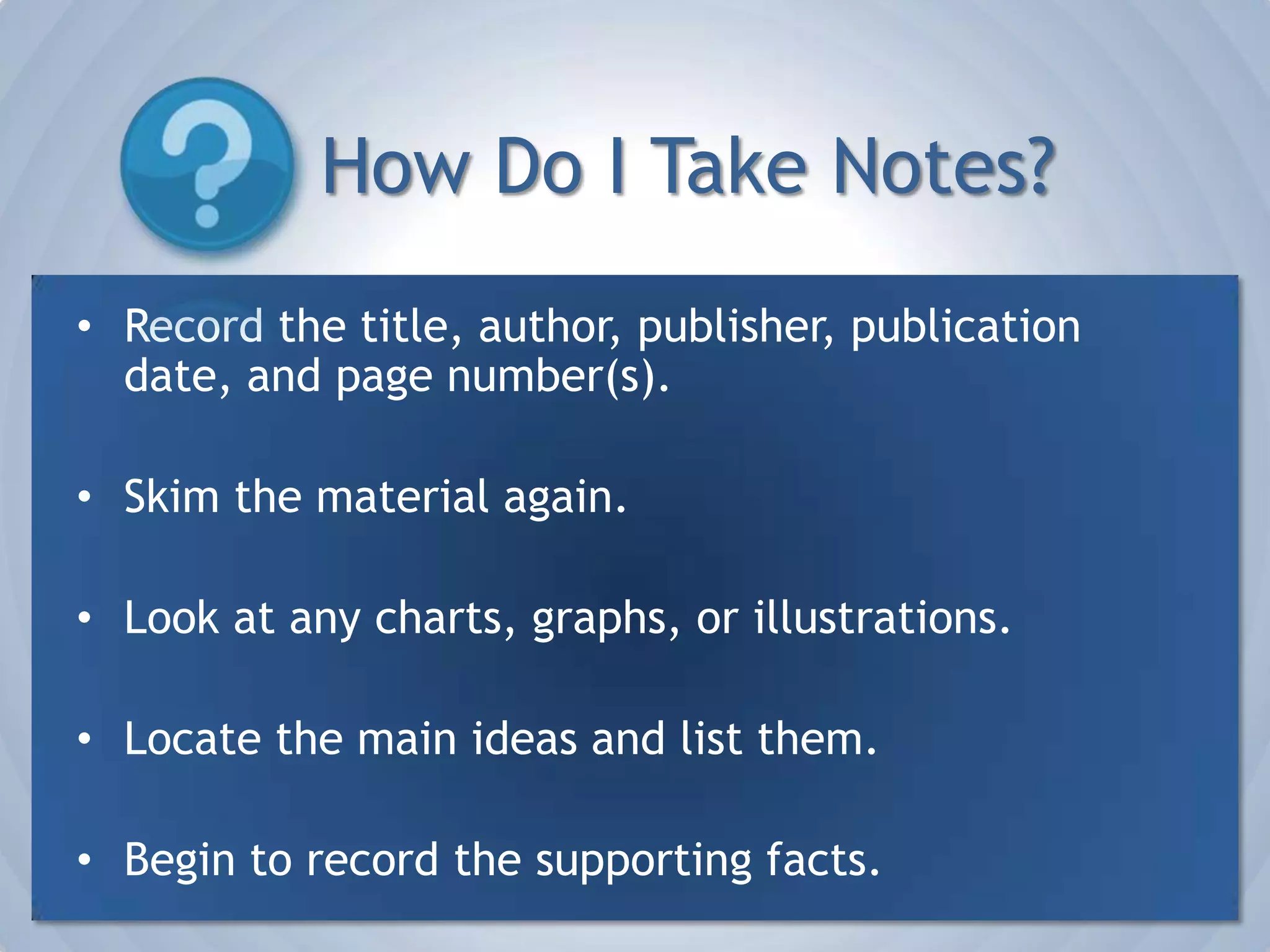How Do I Take Notes?Record the title, author, publisher, publication date, and page number(s). Skim the material again.Look at any charts, graphs, or illustrations.Locate the main ideas and list them.Begin to record the supporting facts.