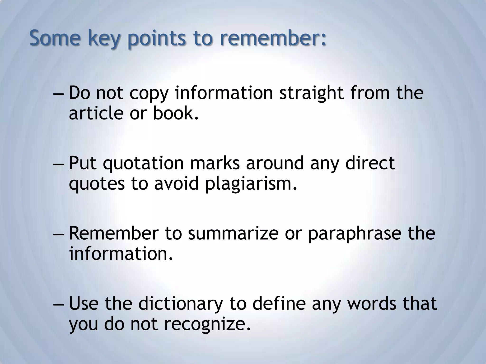 Some key points to remember:Do not copy information straight from the article or book.Put quotation marks around any direct quotes to avoid plagiarism.Remember to summarize or paraphrase the information.Use the dictionary to define any words that you do not recognize.