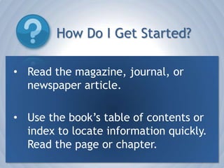 How Do I Get Started?Read the magazine, journal, or newspaper article. Use the book’s table of contents or index to locate information quickly.  Read the page or chapter.