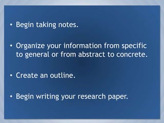 Begin taking notes.Organize your information from specific to general or from abstract to concrete.Create an outline.Begin writing your research paper.