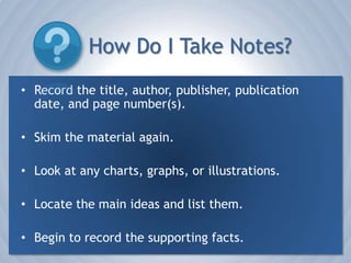 How Do I Take Notes?Record the title, author, publisher, publication date, and page number(s). Skim the material again.Look at any charts, graphs, or illustrations.Locate the main ideas and list them.Begin to record the supporting facts.