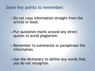 Some key points to remember:Do not copy information straight from the article or book.Put quotation marks around any direct quotes to avoid plagiarism.Remember to summarize or paraphrase the information.Use the dictionary to define any words that you do not recognize.