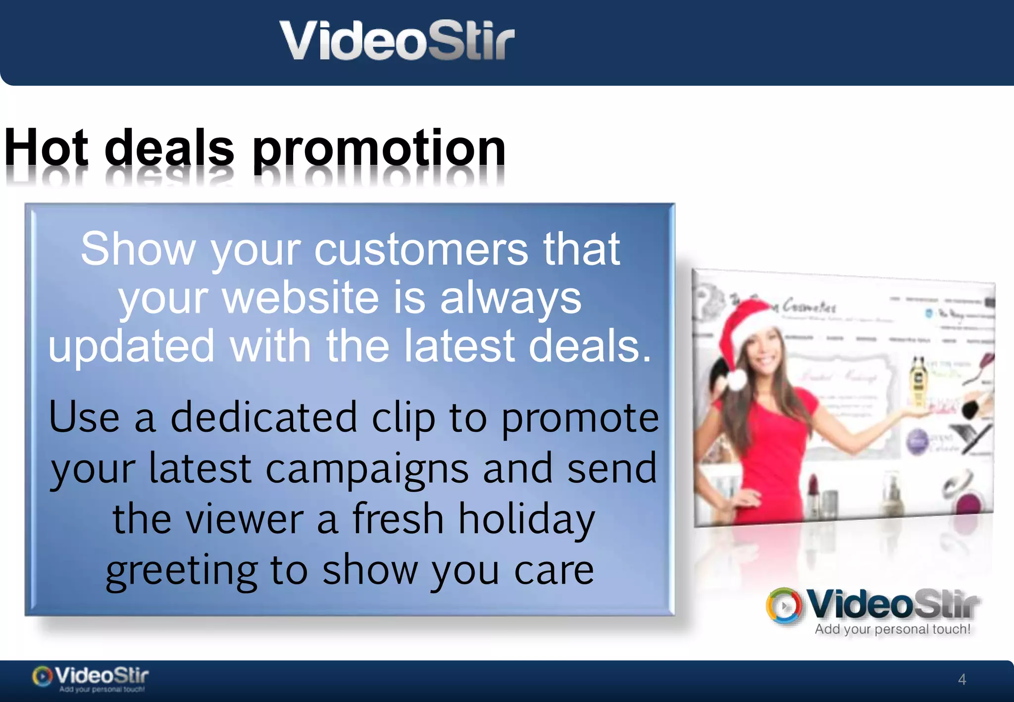 4 
Hot deals promotion 
Show your customers that 
your website is always 
updated with the latest deals. 
Use a dedicated clip to promote 
your latest campaigns and send 
. 
the viewer a fresh holiday 
greeting to show you care 
 