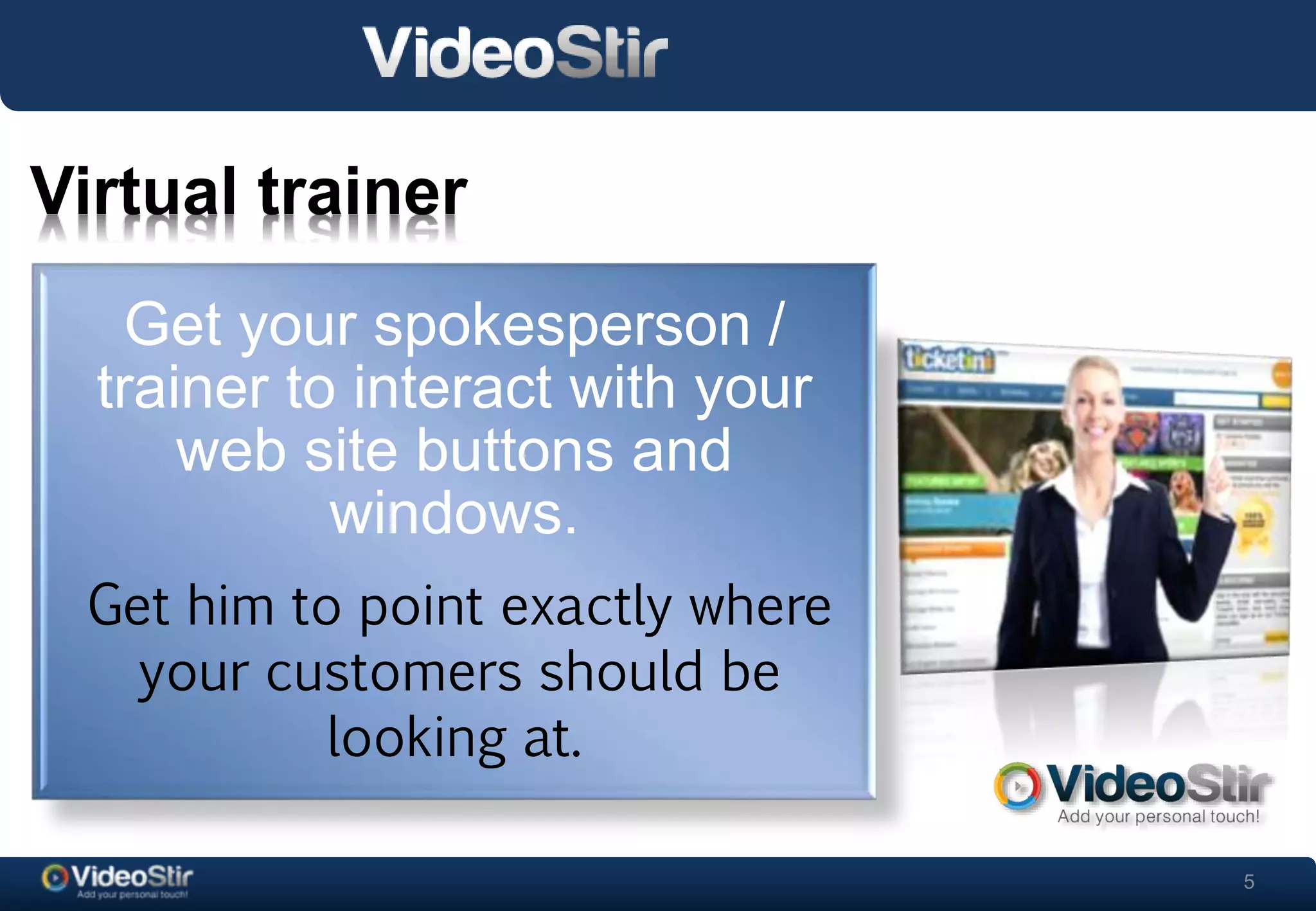 5 
Virtual trainer 
Get your spokesperson / 
trainer to interact with your 
. 
web site buttons and 
windows. 
Get him to point exactly where 
your customers should be 
looking at. 
 