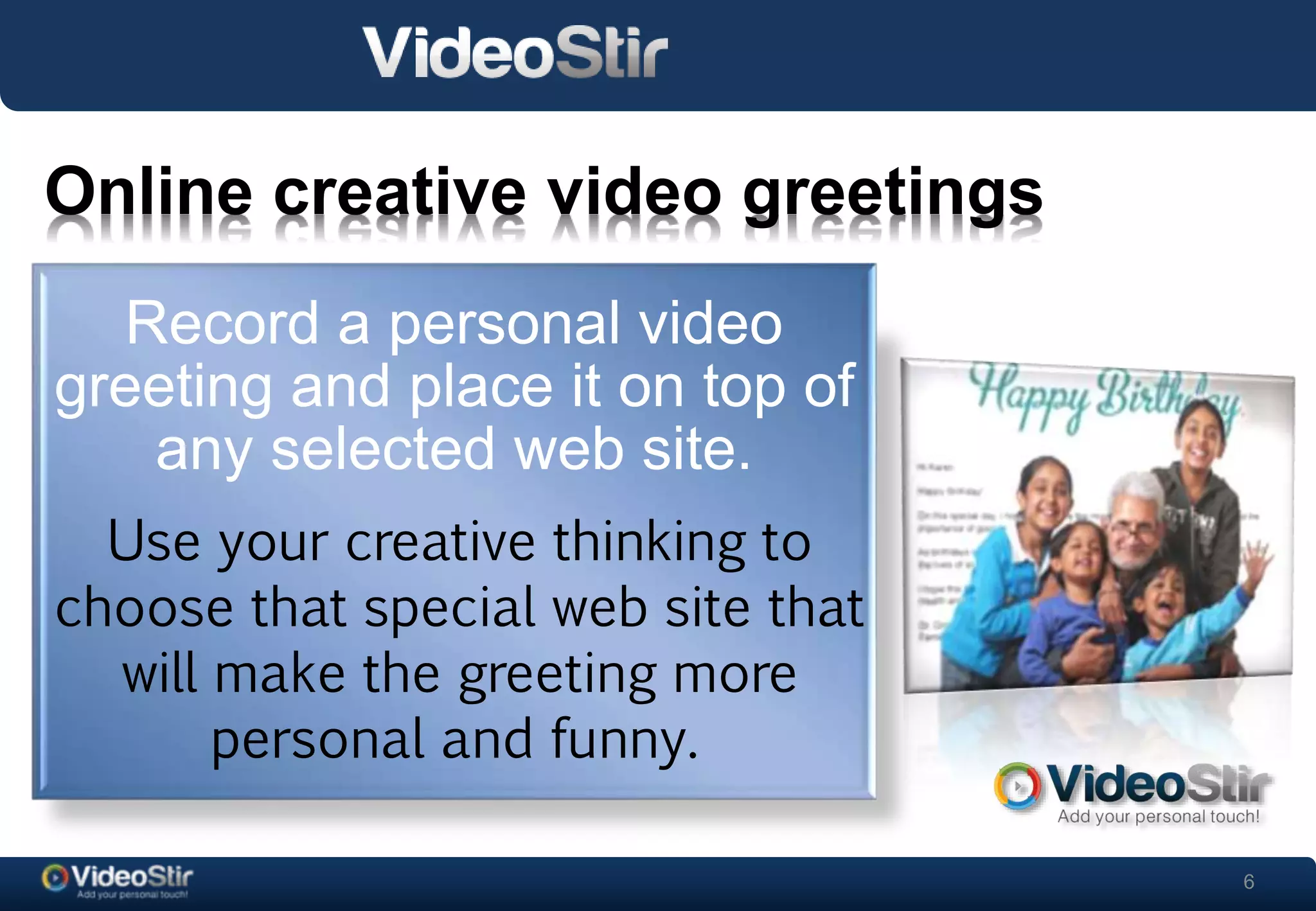 6 
Online creative video greetings 
. 
Record a personal video 
greeting and place it on top of 
any selected web site. 
Use your creative thinking to 
choose that special web site that 
will make the greeting more 
personal and funny. 
 