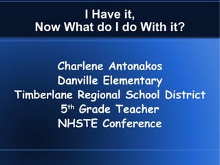 I Have it, Now What do I do With it? Charlene Antonakos Danville Elementary Timberlane Regional School District 5 th  Grade Teacher NHSTE Conference 