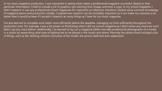 In my music magazine production, I was interested in seeing what makes a professional magazine successful. Based on that
particular information, I tried to include a lot of graphics, eye catching font, Image, and even a Logo. In my school magazine, I
didn’t research or use any professional school magazines for inspiration or reference, therefore I lacked some common knowledge
of magazine layout and production initially. I realised how research can be incredibly important as it can make my outcome a lot
better than it would’ve been if I wouldn't research as many things as I have for my music magazine.
I’ve also learned to complete work faster more efficiently before the deadline, managing my time sufficiently throughout the
production time. For example, I was a lot slower on Photoshop when I did my school magazine as I didn’t know any shortcuts and I
didn’t use any macs before. Additionally, I’ve learned to lay out a magazine better and take professional photographs of a model
in a studio by researching what type of lighting has to be placed in the studio and where. Planning the photo-shoot included a lot
of things, such as the clothing, emotion and pose of the model, the person itself and even paperwork.
 