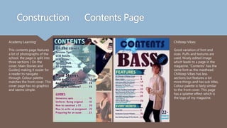 Construction Contents Page
Academy Learning:
This contents page features
a lot of photographs of the
school, the page is split into
three sections ( On the
cover, Main Stories and
Guides) making it easier for
a reader to navigate
through. Colour palette
matches the front cover. This
cover page has no graphics
and seems simple.
Chillstep Vibes:
Good variation of font and
sizes. Puffs and textures are
used. Nicely edited image
which leads to a page in the
magazine. “Contents” has the
same font as the masthead.
Chillstep Vibes has less
sections but features a lot
more things and has sub titles.
Colour palette is fairly similar
to the front cover. This page
has a splatter effect which is
the logo of my magazine.
 