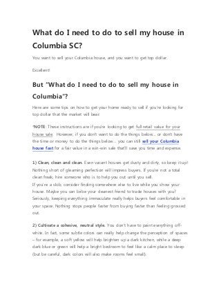 What do I need to do to sell my house in
Columbia SC?
You want to sell your Columbia house, and you want to get top dollar.
Excellent!
But “What do I need to do to sell my house in
Columbia“?
Here are some tips on how to get your home ready to sell if you’re looking for
top dollar that the market will bear:
*NOTE: These instructions are if you’re looking to get full retail value for your
house sale. However, if you don’t want to do the things below… or don’t have
the time or money to do the things below… you can still sell your Columbia
house fast for a fair value in a win-win sale that’ll save you time and expense.
1) Clean, clean and clean. Even vacant houses get dusty and dirty, so keep it up!
Nothing short of gleaming perfection will impress buyers. If you’re not a total
clean freak, hire someone who is to help you out until you sell.
If you’re a slob, consider finding somewhere else to live while you show your
house. Maybe you can bribe your cleanest friend to trade houses with you?
Seriously, keeping everything immaculate really helps buyers feel comfortable in
your space. Nothing stops people faster from buying faster than feeling grossed
out.
2) Cultivate a cohesive, neutral style. You don’t have to paint everything off-
white. In fact, some subtle colors can really help change the perception of spaces
– for example, a soft yellow will help brighten up a dark kitchen, while a deep
dark blue or green will help a bright bedroom to feel like a calm place to sleep
(but be careful, dark colors will also make rooms feel small).
 