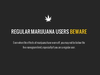 REGULAR MARIJUANA USERS BEWARE

Even when the effects of marijuana have worn off, you may not be below the 
five-nanogram limit, especially if you are a regular user.
 