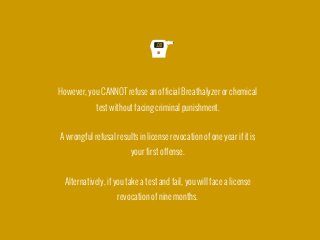 However, you CANNOT refuse an official Breathalyzer or chemical
test without facing criminal punishment.

A wrongful refusal results in license revocation of one year if it is
your first offense.

Alternatively, if you take a test and fail, you will face a license
revocation of nine months.
 