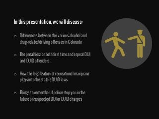 In this presentation, we will discuss:

o  Differences between the various alcohol and
drug-related driving offenses in Colorado
o  The penalties for both first time and repeat DUI
and DUID offenders 
o  How the legalization of recreational marijuana
plays into the state’s DUID laws
o  Things to remember if police stop you in the
future on suspected DUI or DUID charges
 
