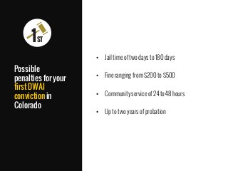 •  Jail time of two days to 180 days
•  Fine ranging from $200 to $500
•  Community service of 24 to 48 hours
•  Up to two years of probation
Possible
penalties for your
first DWAI
conviction in
Colorado

1ST
 
